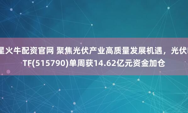 星火牛配资官网 聚焦光伏产业高质量发展机遇，光伏ETF(515790)单周获14.62亿元资金加仓
