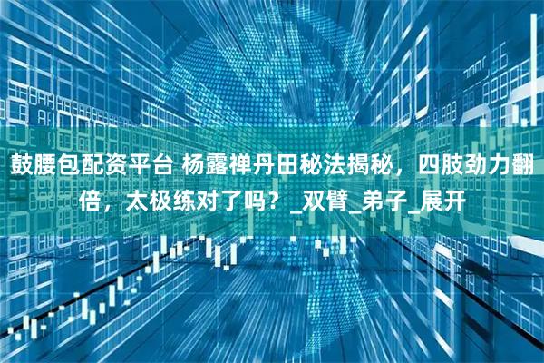 鼓腰包配资平台 杨露禅丹田秘法揭秘，四肢劲力翻倍，太极练对了吗？_双臂_弟子_展开