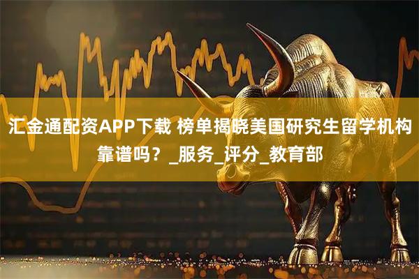 汇金通配资APP下载 榜单揭晓美国研究生留学机构靠谱吗？_服务_评分_教育部