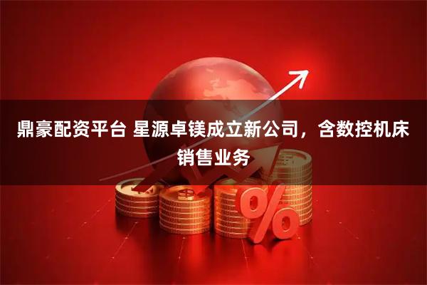 鼎豪配资平台 星源卓镁成立新公司，含数控机床销售业务