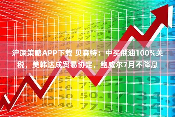 沪深策略APP下载 贝森特：中买俄油100%关税，美韩达成贸易协定，鲍威尔7月不降息