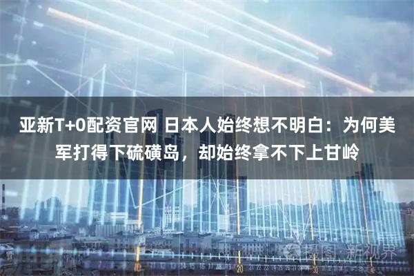 亚新T+0配资官网 日本人始终想不明白：为何美军打得下硫磺岛，却始终拿不下上甘岭