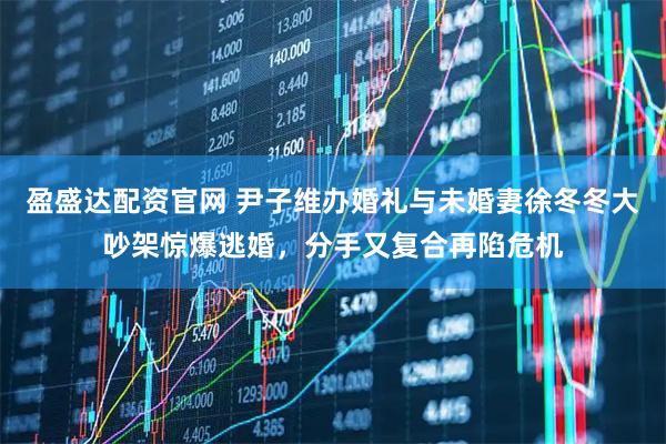 盈盛达配资官网 尹子维办婚礼与未婚妻徐冬冬大吵架惊爆逃婚，分手又复合再陷危机