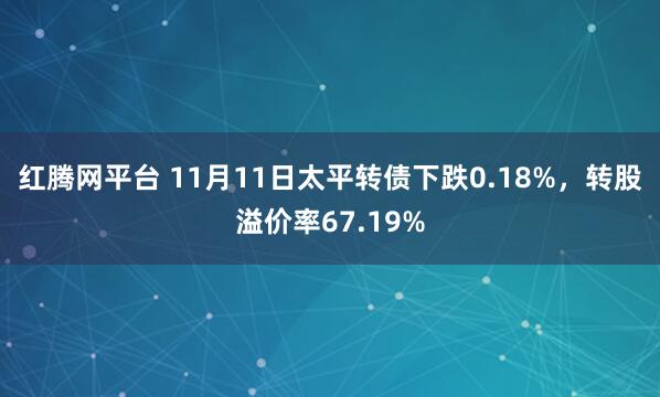 红腾网平台 11月11日太平转债下跌0.18%，转股溢价率67.19%