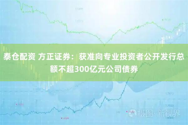 泰仓配资 方正证券：获准向专业投资者公开发行总额不超300亿元公司债券