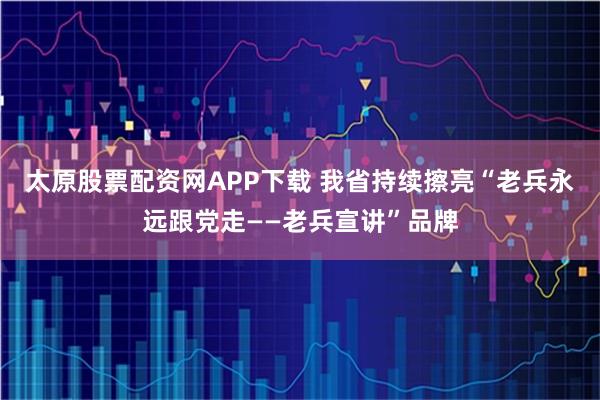 太原股票配资网APP下载 我省持续擦亮“老兵永远跟党走——老兵宣讲”品牌