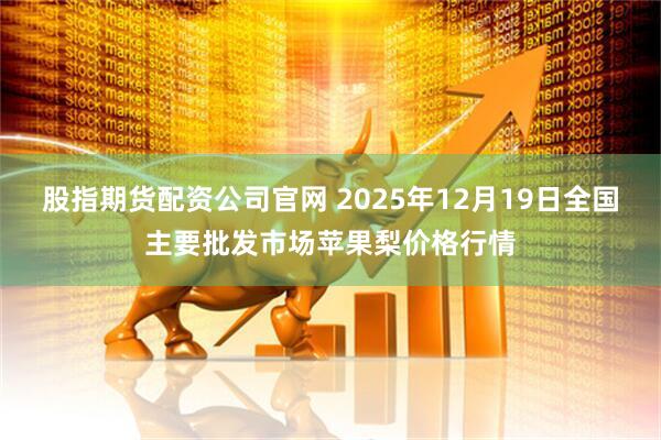 股指期货配资公司官网 2025年12月19日全国主要批发市场苹果梨价格行情