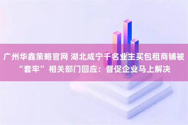 广州华鑫策略官网 湖北咸宁千名业主买包租商铺被“套牢” 相关部门回应：督促企业马上解决