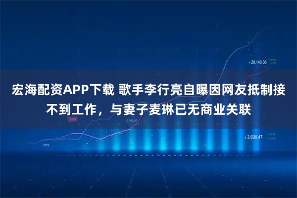 宏海配资APP下载 歌手李行亮自曝因网友抵制接不到工作，与妻子麦琳已无商业关联