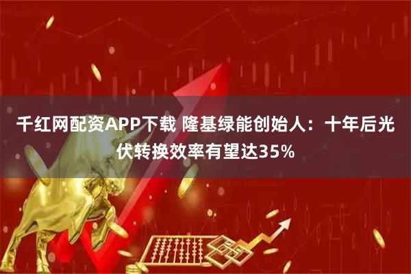 千红网配资APP下载 隆基绿能创始人：十年后光伏转换效率有望达35%