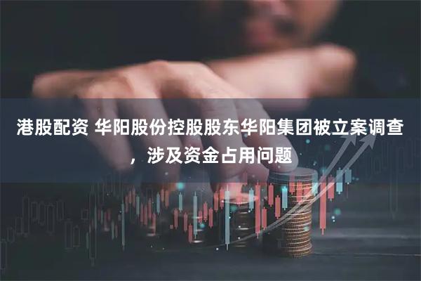 港股配资 华阳股份控股股东华阳集团被立案调查，涉及资金占用问题
