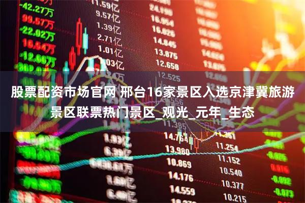 股票配资市场官网 邢台16家景区入选京津冀旅游景区联票热门景区_观光_元年_生态