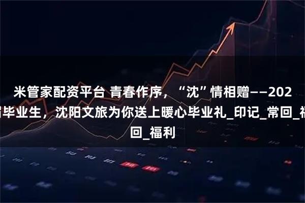 米管家配资平台 青春作序，“沈”情相赠——2025届毕业生，沈阳文旅为你送上暖心毕业礼_印记_常回_福利