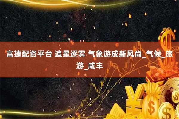 富捷配资平台 追星逐雾 气象游成新风尚_气候_旅游_咸丰
