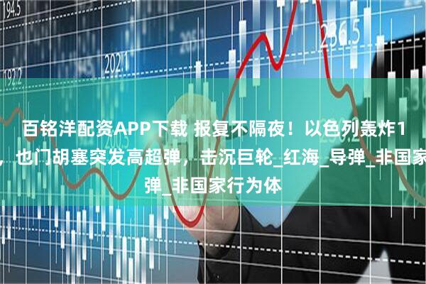 百铭洋配资APP下载 报复不隔夜！以色列轰炸1小时后，也门胡塞突发高超弹，击沉巨轮_红海_导弹_非国家行为体