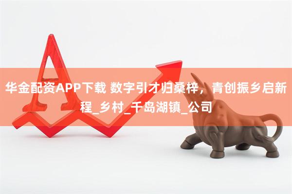 华金配资APP下载 数字引才归桑梓，青创振乡启新程_乡村_千岛湖镇_公司