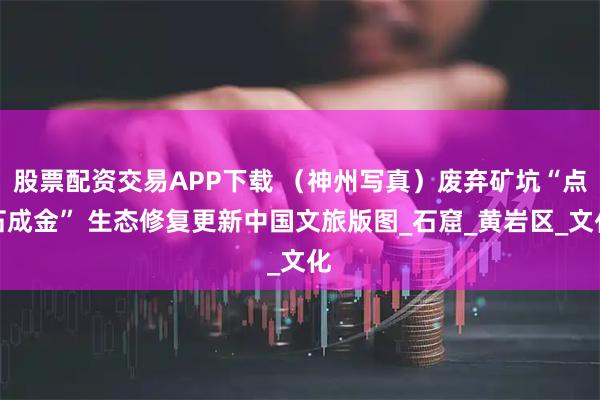 股票配资交易APP下载 （神州写真）废弃矿坑“点石成金” 生态修复更新中国文旅版图_石窟_黄岩区_文化