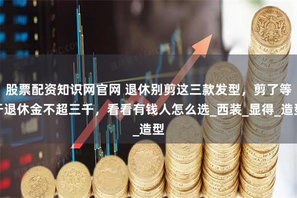 股票配资知识网官网 退休别剪这三款发型，剪了等于退休金不超三千，看看有钱人怎么选_西装_显得_造型