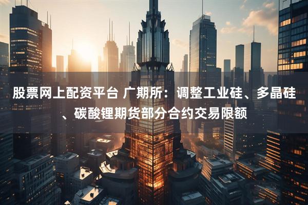 股票网上配资平台 广期所：调整工业硅、多晶硅、碳酸锂期货部分合约交易限额