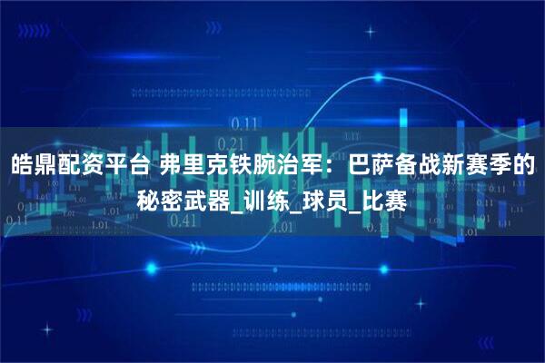 皓鼎配资平台 弗里克铁腕治军：巴萨备战新赛季的秘密武器_训练_球员_比赛