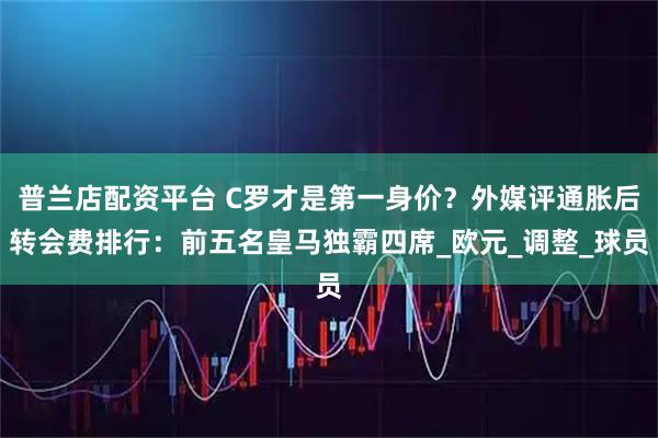 普兰店配资平台 C罗才是第一身价？外媒评通胀后转会费排行：前五名皇马独霸四席_欧元_调整_球员