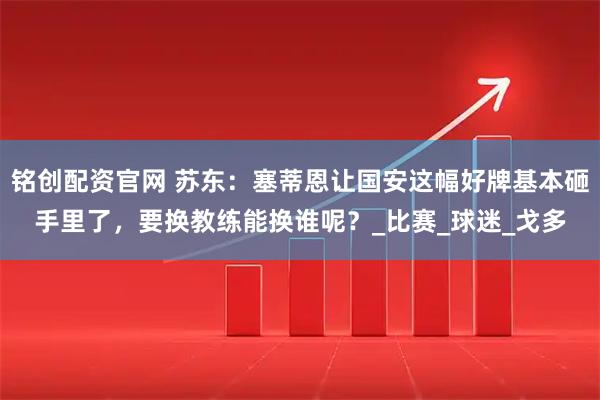 铭创配资官网 苏东：塞蒂恩让国安这幅好牌基本砸手里了，要换教练能换谁呢？_比赛_球迷_戈多