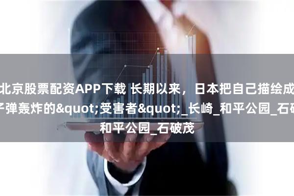 北京股票配资APP下载 长期以来，日本把自己描绘成原子弹轰炸的"受害者"_长崎_和平公园_石破茂