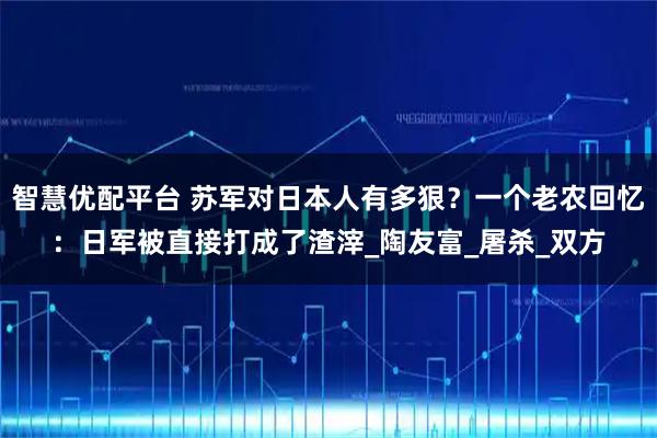 智慧优配平台 苏军对日本人有多狠？一个老农回忆：日军被直接打成了渣滓_陶友富_屠杀_双方