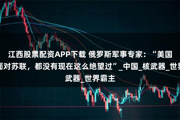 江西股票配资APP下载 俄罗斯军事专家：“美国当年面对苏联，都没有现在这么绝望过”_中国_核武器_世界霸主