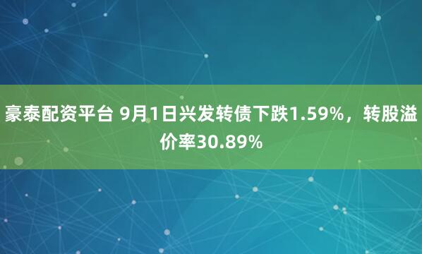 豪泰配资平台 9月1日兴发转债下跌1.59%，转股溢价率30.89%