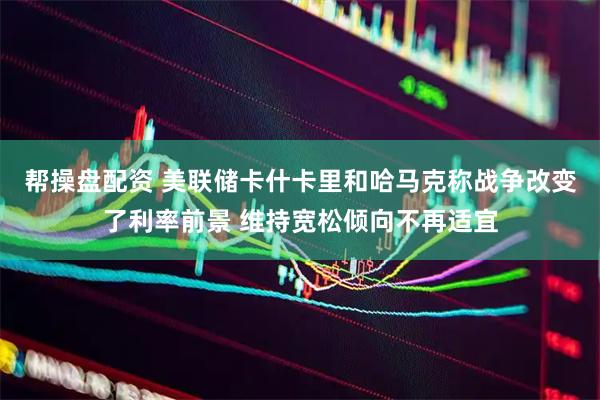 帮操盘配资 美联储卡什卡里和哈马克称战争改变了利率前景 维持宽松倾向不再适宜